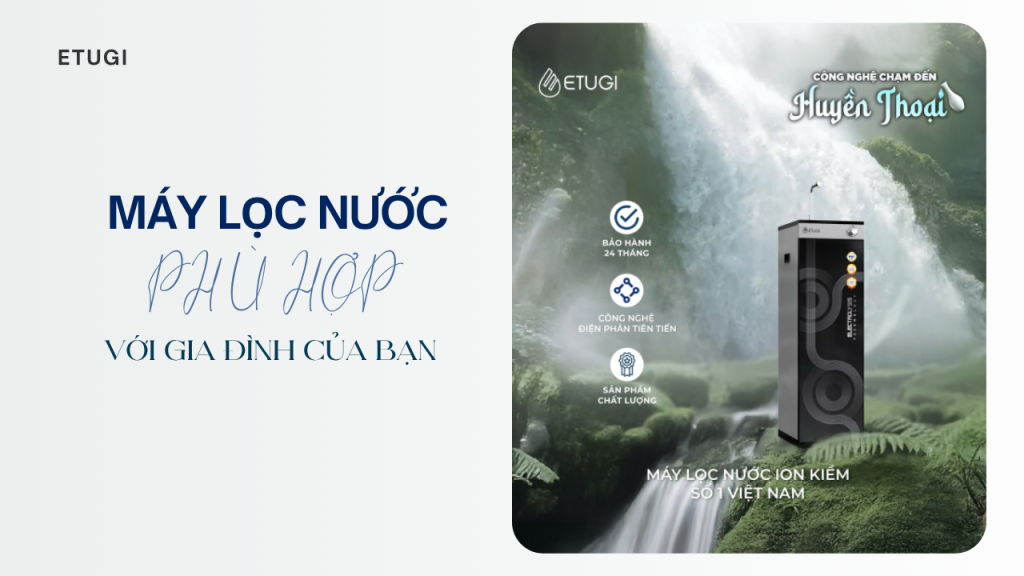 Máy lọc nước nào phù hợp với gia đình bạn? Gợi ý dòng máy lọc nước kiềm ion ETUGI đáng đầu tư
